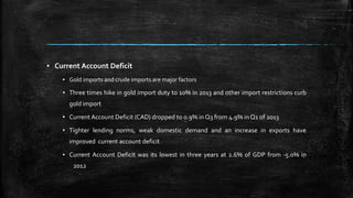 ▪ Current Account Deficit
▪ Gold imports and crude imports are major factors
▪ Three times hike in gold import duty to 10% in 2013 and other import restrictions curb
gold import
▪ Current Account Deficit (CAD) dropped to 0.9% in Q3 from 4.9% in Q1 of 2013
▪ Tighter lending norms, weak domestic demand and an increase in exports have
improved current account deficit
▪ Current Account Deficit was its lowest in three years at 2.6% of GDP from -5.0% in
2012
 