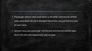 ▪ Passenger vehicle sales were down 5.7% while commercial vehicle
sales were down 18.4% in the April-December 2013 period on a year
on year basis.
▪ January 2014 saw passenger vehicle and commercial vehicle sales
down 7% and 21% respectively year on year.
 
