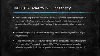 INDUSTRY ANALYSIS - refinery
▪ An oil refinery or petroleum refinery is an industrial process plant where crude oil is
processed and refined into more useful products such as petroleum naphtha,
gasoline, diesel fuel, asphalt base, heating oil, kerosene and liquefied petroleum
gas.
▪ Indian refining industry has done exceedingly well in establishing itself as a major
player globally.
▪ The country’s refining capacity has increased from a modest 62 Million MetricTons
Per Annum (MMTPA) in 1998 to 215.066 MMTPA at present, comprising of 22
refineries - 17 under Public Sector, 3 under private sector and 2 in JointVenture (JV).
 