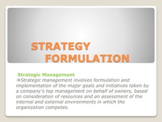 STRATEGY
FORMULATION
Strategic Management
Strategic management involves formulation and
implementation of the major goals and initiatives taken by
a company's top management on behalf of owners, based
on consideration of resources and an assessment of the
internal and external environments in which the
organization competes.
 