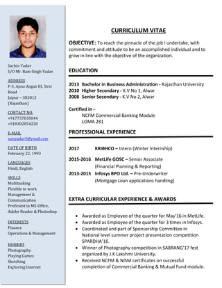 CURRICULUM VITAE
OBJECTIVE: To reach the pinnacle of the job I undertake, with
commitment and attitude to be an accomplished individual and to
grow in line with the objective of the organization.
EDUCATION
Year Graduation - University
Year Higher Secondary - School Name, Place
Year Senior Secondary - School Name, Place
Certified in -
Additional Certificate
PROFESSIONAL EXPERIENCE
(Year) Company Name – Internship (Title)
(Year) Company 1. – Profile
(Profile Description)
(Year) Company 2. – Profile
(Profile Description)
EXTRA CURRICULAR EXPERIENCE & AWARDS
 Awarded as Employee of the quarter for (Month/Year)
Company.
 Awarded as Employee of the quarter for (Month/Year) in
Company.
 Coordinated in various events and committees.
 Achievements
Sachin Yadav
S/O Mr. Ram Singh Yadav
ADDRESS
House No, Building Name,
Street Name
City – Pin (State)
CONTACT NO.
+91773******
+91830******
E-MAIL
abc@gmail.com
DATE OF BIRTH
Month Date, Year
LANGUAGES
Hindi, English
SKILLS
Multitasking
Flexible to work
Management &
Communication
Proficient in MS-Office,
Adobe Reader & Photoshop
INTERESTS
Finance
Operations & Management
HOBBIES
Photography
Playing Games
Sketching
Exploring Internet
Passport
Photo
 