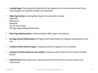 • Landing Pages: Finalizing which keywords will be targeted on the current website and if new 
content pages are required to target more keywords. 
• Meta Tag Creation: Creating Meta Tags for the site which includes: 
Page Title 
Description 
Keywords 
H1, H2 and H3 Tags 
Alt Tags, Page Heading Optimization 
• Meta Tag Implementation: Implementing the Meta Tags on the website. 
• On Page Content Optimization: On Page content optimization to integrate the keywords on the 
site. 
• Creation of New Content Pages: If required and their integration on the website. 
• Creation of Article Section on the website: Creating a section where all the articles would be 
posted. 
• Gmail Account: We would need 1 Gmail account from the client for account creation and 
submissions. 
Sachindra 9/17/2014 Kumar Assistant Manager DM 11 
 