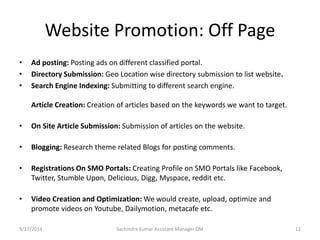 Website Promotion: Off Page 
• Ad posting: Posting ads on different classified portal. 
• Directory Submission: Geo Location wise directory submission to list website. 
• Search Engine Indexing: Submitting to different search engine. 
Article Creation: Creation of articles based on the keywords we want to target. 
• On Site Article Submission: Submission of articles on the website. 
• Blogging: Research theme related Blogs for posting comments. 
• Registrations On SMO Portals: Creating Profile on SMO Portals like Facebook, 
Twitter, Stumble Upon, Delicious, Digg, Myspace, reddit etc. 
• Video Creation and Optimization:We would create, upload, optimize and 
promote videos on Youtube, Dailymotion, metacafe etc. 
Sachindra 9/17/2014 Kumar Assistant Manager DM 12 
 