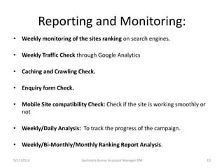 Reporting and Monitoring: 
• Weekly monitoring of the sites ranking on search engines. 
• Weekly Traffic Check through Google Analytics 
• Caching and Crawling Check. 
• Enquiry form Check. 
• Mobile Site compatibility Check: Check if the site is working smoothly or 
not 
• Weekly/Daily Analysis: To track the progress of the campaign. 
• Weekly/Bi-Monthly/Monthly Ranking Report Analysis. 
Sachindra 9/17/2014 Kumar Assistant Manager DM 13 
 