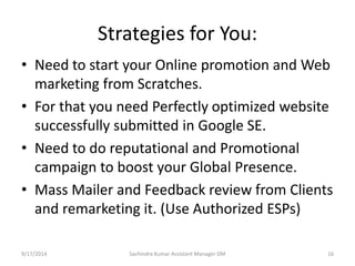Strategies for You: 
• Need to start your Online promotion and Web 
marketing from Scratches. 
• For that you need Perfectly optimized website 
successfully submitted in Google SE. 
• Need to do reputational and Promotional 
campaign to boost your Global Presence. 
• Mass Mailer and Feedback review from Clients 
and remarketing it. (Use Authorized ESPs) 
Sachindra 9/17/2014 Kumar Assistant Manager DM 16 
 