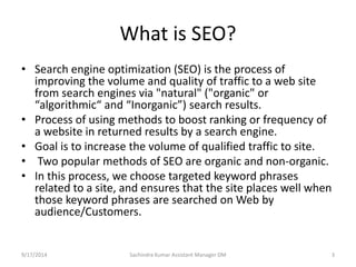 What is SEO? 
• Search engine optimization (SEO) is the process of 
improving the volume and quality of traffic to a web site 
from search engines via "natural" ("organic" or 
“algorithmic“ and “Inorganic”) search results. 
• Process of using methods to boost ranking or frequency of 
a website in returned results by a search engine. 
• Goal is to increase the volume of qualified traffic to site. 
• Two popular methods of SEO are organic and non-organic. 
• In this process, we choose targeted keyword phrases 
related to a site, and ensures that the site places well when 
those keyword phrases are searched on Web by 
audience/Customers. 
Sachindra 9/17/2014 Kumar Assistant Manager DM 3 
 