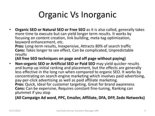 Organic Vs Inorganic 
• Organic SEO or Natural SEO or Free SEO as it is also called, generally takes 
more time to execute but can yield longer term results. It works by 
focusing on content creation, link building, meta-tag optimization, 
keyword enhancement, etc. 
Pros: Long-term results, Inexpensive, Attracts 80% of search traffic 
Cons: Takes longer to see effect, Can be complicated, Unpredictable 
results 
(All free SEO techniques on page and off page without paying) 
• Non-organic SEO or Artificial SEO or Paid SEO may yield quicker results 
and bump up initial ranking and placement, but the effects are generally 
less effective in the long run when compared to organic SEO. It works by 
concentrating on search engine marketing which involves paid advertising, 
pay-per-click advertising as well as paid affiliate marketing. 
Pros: Quick, Ideal for customer targeting, Great for brand awareness 
Cons: Can be expensive, Requires constant fine-tuning, Ranking can 
plummet if you stop 
(All Campaign Ad word, PPC, Emailer, Affiliate, DFA, DFP, Zedo Networks) 
Sachindra 9/17/2014 Kumar Assistant Manager DM 4 
 