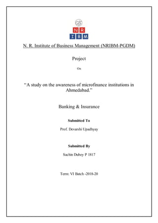 N. R. Institute of Business Management (NRIBM-PGDM)
Project
On
“A study on the awareness of microfinance institutions in
Ahmedabad.”
Banking & Insurance
Submitted To
Prof. Devarshi Upadhyay
Submitted By
Sachin Dubey P 1817
Term: VI Batch -2018-20
 