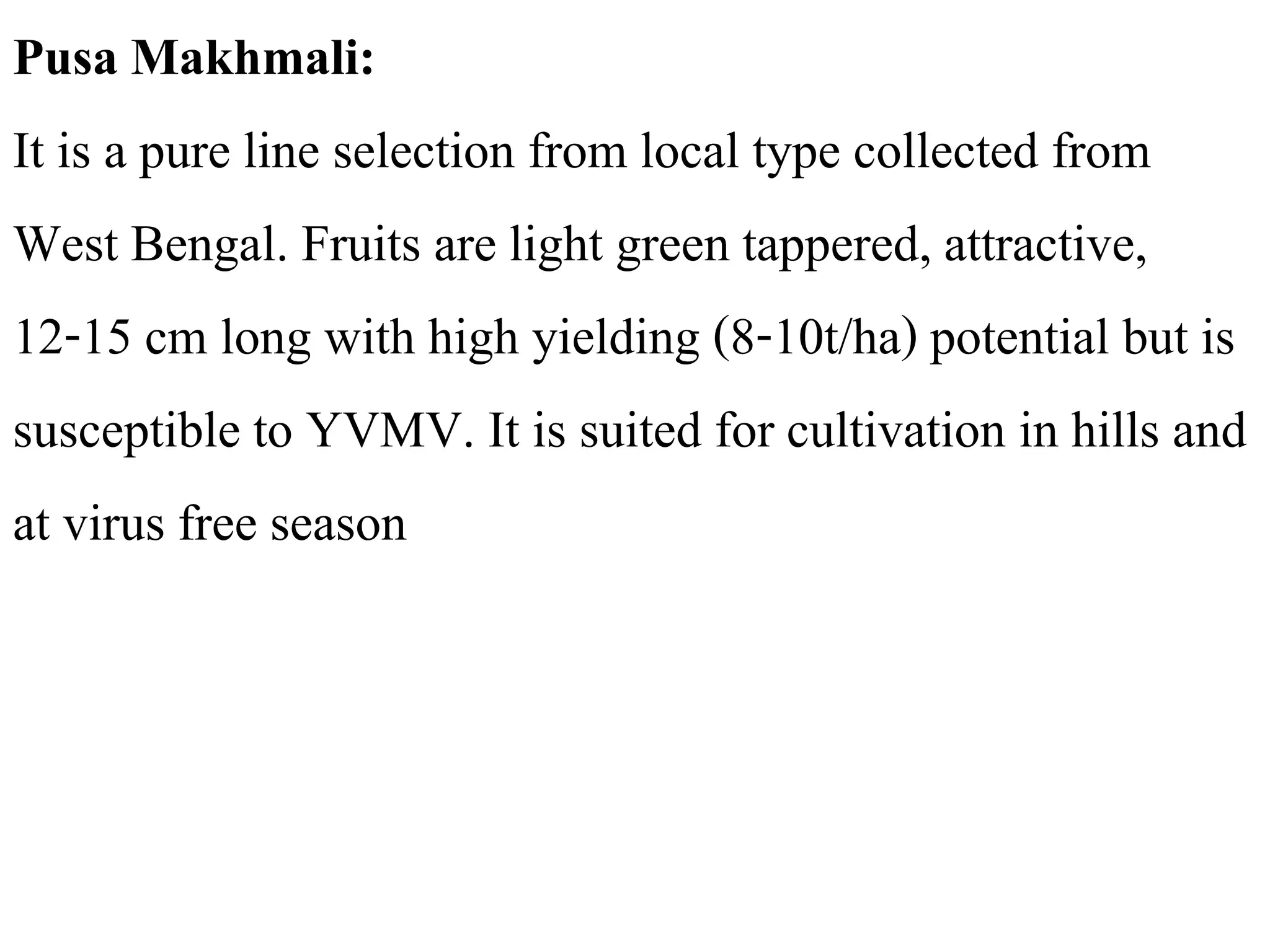 Pusa Makhmali:
It is a pure line selection from local type collected from
West Bengal. Fruits are light green tappered, attractive,
12-15 cm long with high yielding (8-10t/ha) potential but is
susceptible to YVMV. It is suited for cultivation in hills and
at virus free season
 