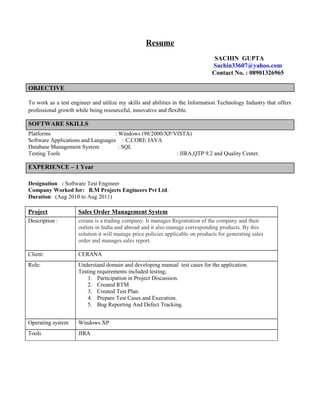 Resume
SACHIN GUPTA
Sachin33607@yahoo.com
Contact No. : 08901326965
OBJECTIVE
To work as a test engineer and utilize my skills and abilities in the Information Technology Industry that offers
professional growth while being resourceful, innovative and flexible.
SOFTWARE SKILLS
Platforms : Windows (98/2000/XP/VISTA)
Software Applications and Languages : C,CORE JAVA
Database Management System : SQL
Testing Tools : JIRA,QTP 9.2 and Quality Center.
EXPERIENCE – 1 Year
Designation : Software Test Engineer
Company Worked for: B.M Projects Engineers Pvt Ltd.
Duration: (Aug 2010 to Aug 2011)
Project Sales Order Management System
Description : cerana is a trading company. It manages Registration of the company and their
outlets in India and abroad and it also manage corresponding products. By this
solution it will manage price policies applicable on products for generating sales
order and manages sales report.
Client: CERANA
Role: Understand domain and developing manual test cases for the application.
Testing requirements included testing;
1. Participation in Project Discussion.
2. Created RTM
3. Created Test Plan.
4. Prepare Test Cases and Execution.
5. Bug Reporting And Defect Tracking.
Operating system Windows XP
Tools JIRA
 