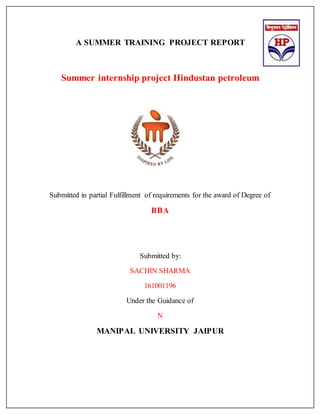 A SUMMER TRAINING PROJECT REPORT
Summer internship project Hindustan petroleum
Submitted in partial Fulfillment of requirements for the award of Degree of
BBA
Submitted by:
SACHIN SHARMA
161001196
Under the Guidance of
N
MANIPAL UNIVERSITY JAIPUR
 