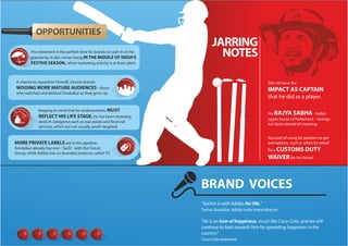 OPPORTUNITIES
His retirement is the perfect time for brands to cash in on his
popularity. It also comes bang IN THE MIDDLE OF INDIA’S
FESTIVE SEASON, when marketing activity is at fever pitch.

JARRING
NOTES

A chance to reposition himself, choose brands

Did not have the

WOOING MORE MATURE AUDIENCES - those

IMPACT AS CAPTAIN

who watched and idolised Tendulkar as they grew up.

that he did as a player.

Keeping in mind that his endorsements MUST
REFLECT HIS LIFE STAGE, he has been choosing
deals in categories such as real estate and financial
services, which are not usually youth-targeted.

His RAJYA SABHA - India’s
upper house of Parliament – innings
has been devoid of meaning.
Accused of using his position to get
exemptions, such as when he asked

MORE PRIVATE LABELS are in the pipeline.
Tendulkar already has one - ‘Sach’ - with the Future
Group, while Adidas has co-branded products called ‘ST’.

for a CUSTOMS

DUTY

WAIVER for his Ferrari.

BRAND VOICES
“Sachin is with Adidas for life.”
Tushar Goculdas, Adidas India brand director

“He is an icon of happiness, much like Coca-Cola, and we will
continue to look towards him for spreading happiness in the
country.”
Coca-Cola statement

 