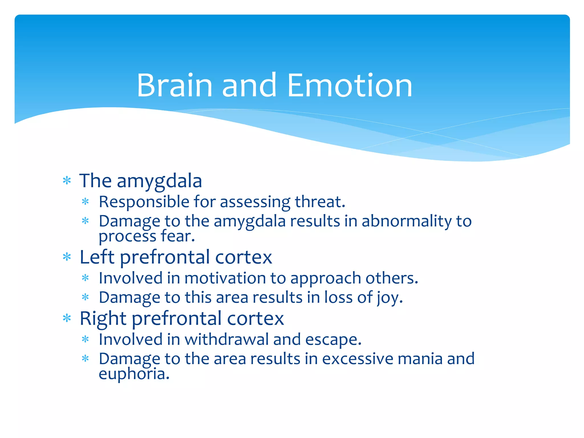  The amygdala
 Responsible for assessing threat.
 Damage to the amygdala results in abnormality to
process fear.
 Left prefrontal cortex
 Involved in motivation to approach others.
 Damage to this area results in loss of joy.
 Right prefrontal cortex
 Involved in withdrawal and escape.
 Damage to the area results in excessive mania and
euphoria.
Brain and Emotion
 