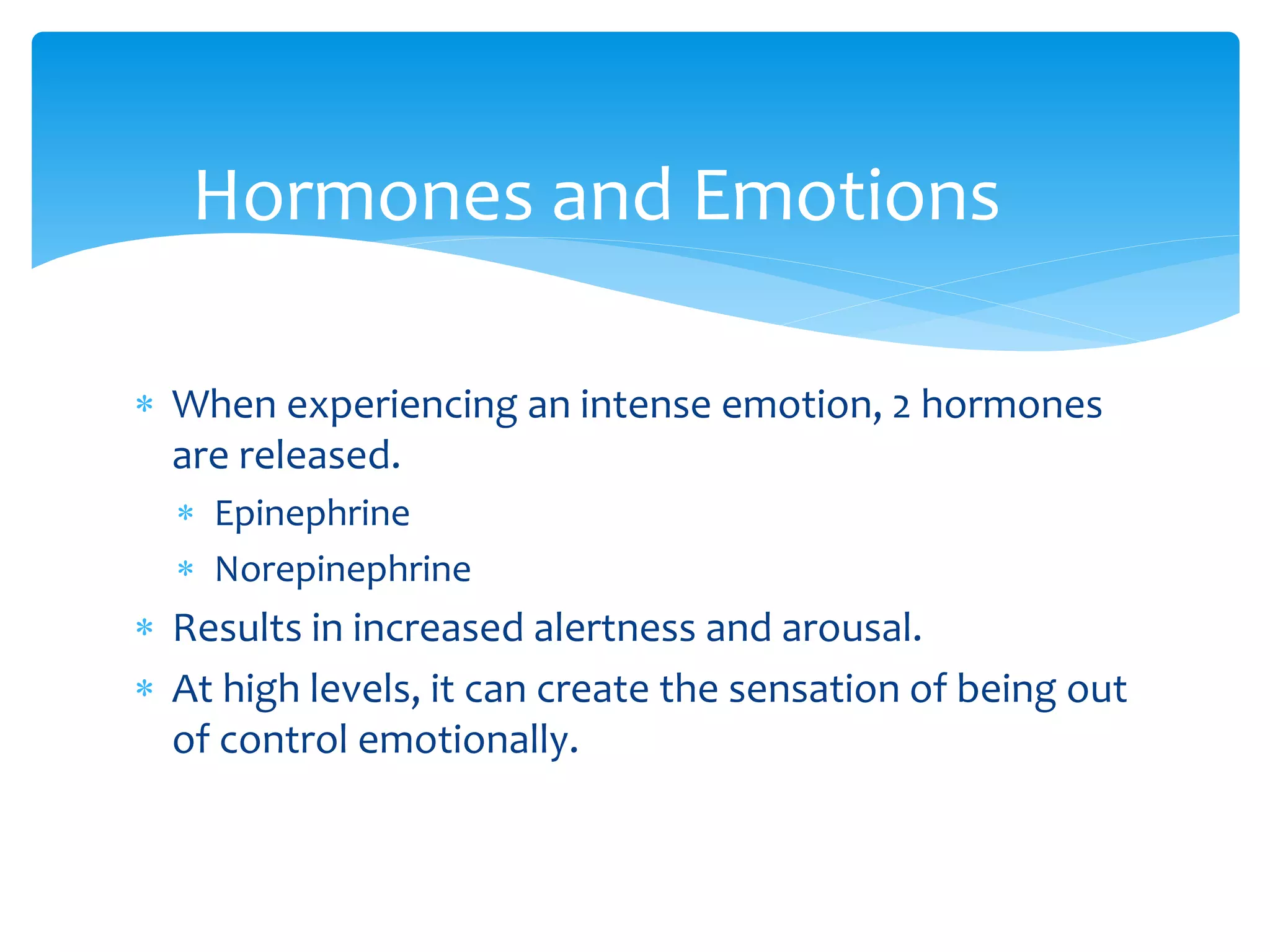  When experiencing an intense emotion, 2 hormones
are released.
 Epinephrine
 Norepinephrine
 Results in increased alertness and arousal.
 At high levels, it can create the sensation of being out
of control emotionally.
Hormones and Emotions
 