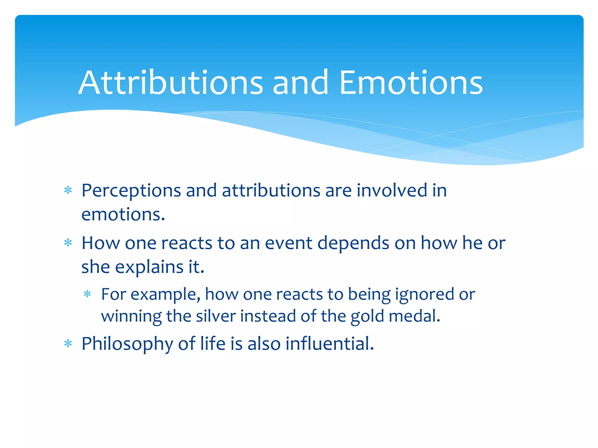  Perceptions and attributions are involved in
emotions.
 How one reacts to an event depends on how he or
she explains it.
 For example, how one reacts to being ignored or
winning the silver instead of the gold medal.
 Philosophy of life is also influential.
Attributions and Emotions
 