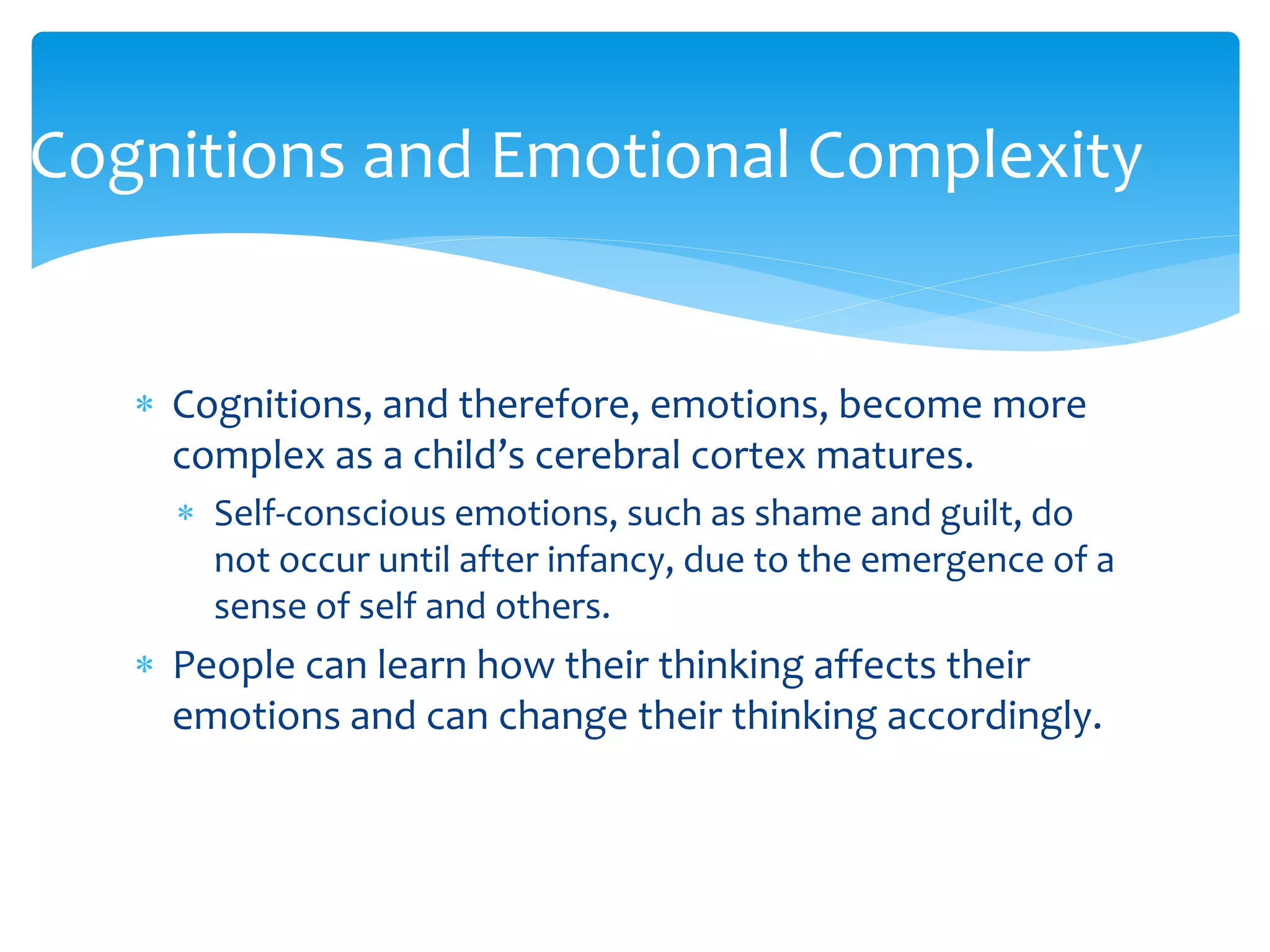  Cognitions, and therefore, emotions, become more
complex as a child’s cerebral cortex matures.
 Self-conscious emotions, such as shame and guilt, do
not occur until after infancy, due to the emergence of a
sense of self and others.
 People can learn how their thinking affects their
emotions and can change their thinking accordingly.
Cognitions and Emotional Complexity
 
