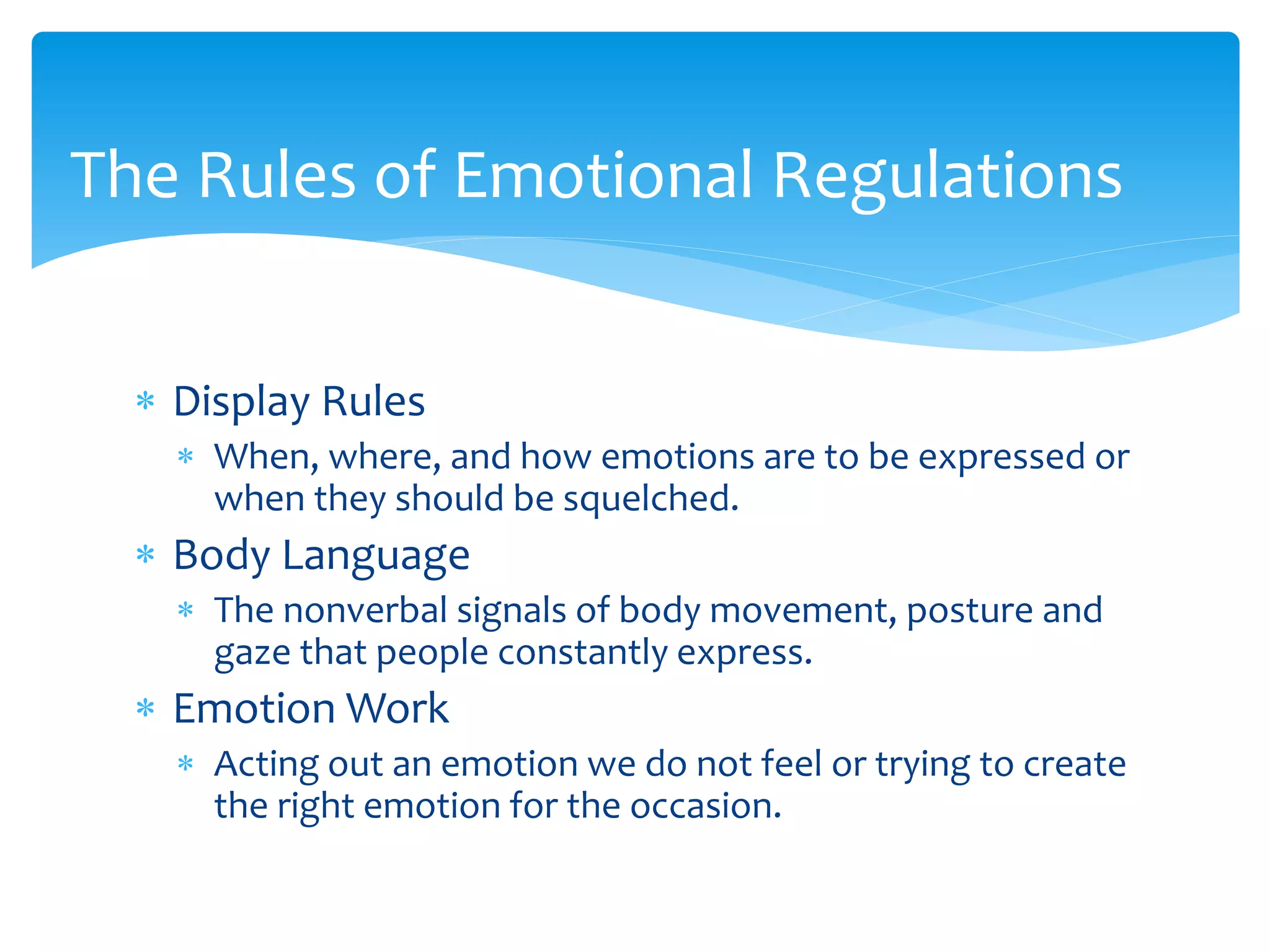  Display Rules
 When, where, and how emotions are to be expressed or
when they should be squelched.
 Body Language
 The nonverbal signals of body movement, posture and
gaze that people constantly express.
 Emotion Work
 Acting out an emotion we do not feel or trying to create
the right emotion for the occasion.
The Rules of Emotional Regulations
 