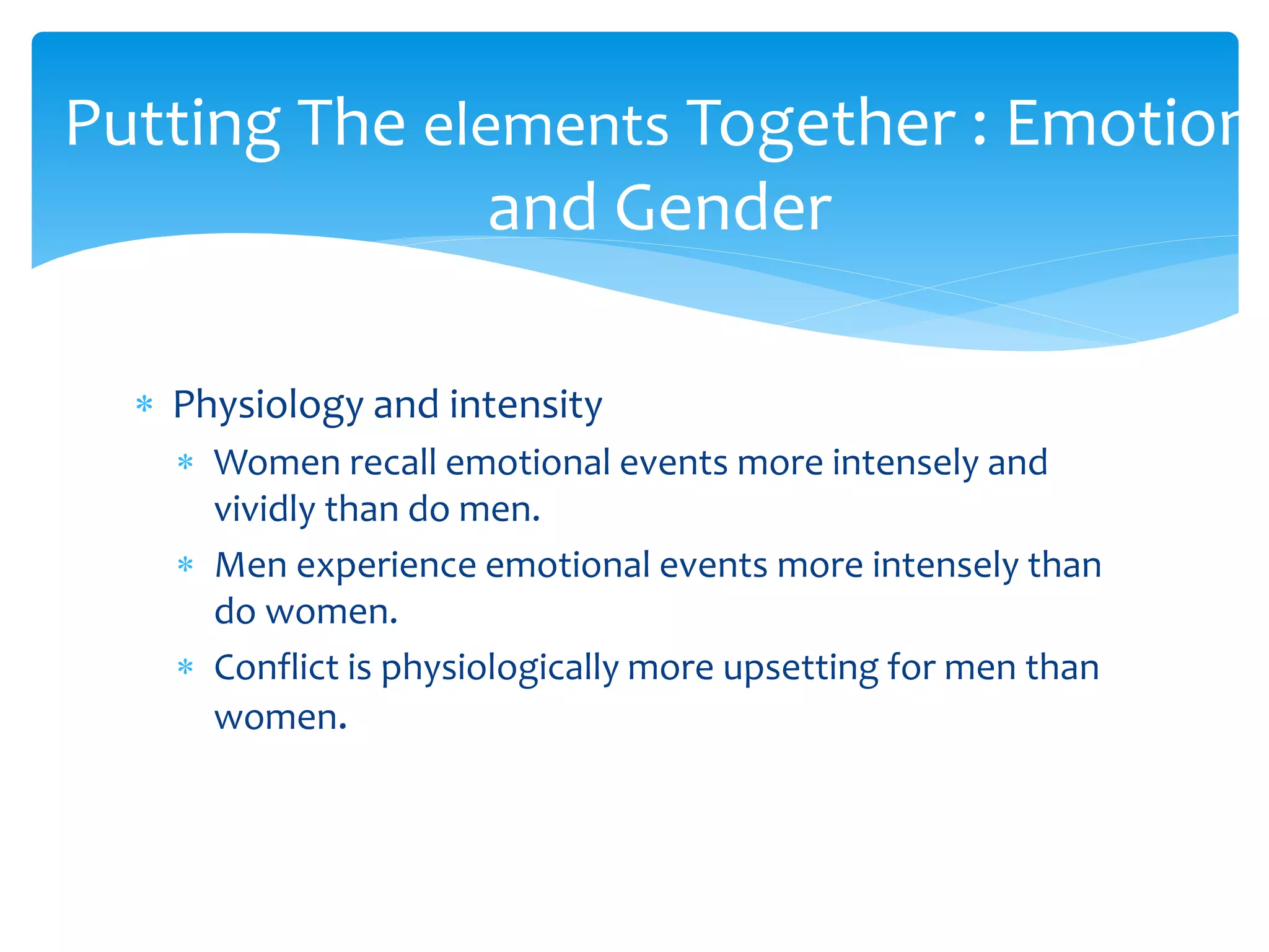  Physiology and intensity
 Women recall emotional events more intensely and
vividly than do men.
 Men experience emotional events more intensely than
do women.
 Conflict is physiologically more upsetting for men than
women.
Putting The elements Together : Emotion
and Gender
 