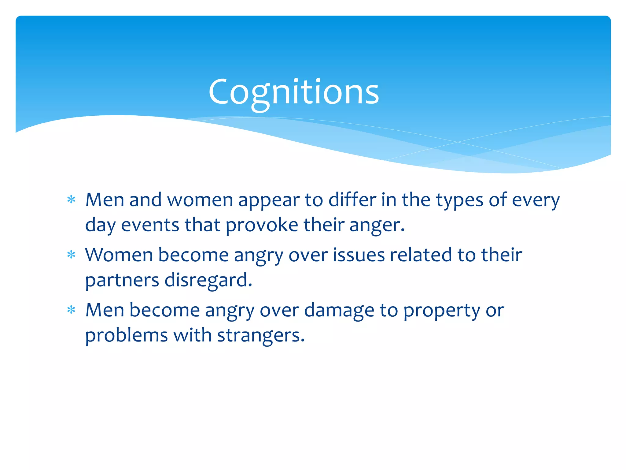  Men and women appear to differ in the types of every
day events that provoke their anger.
 Women become angry over issues related to their
partners disregard.
 Men become angry over damage to property or
problems with strangers.
Cognitions
 