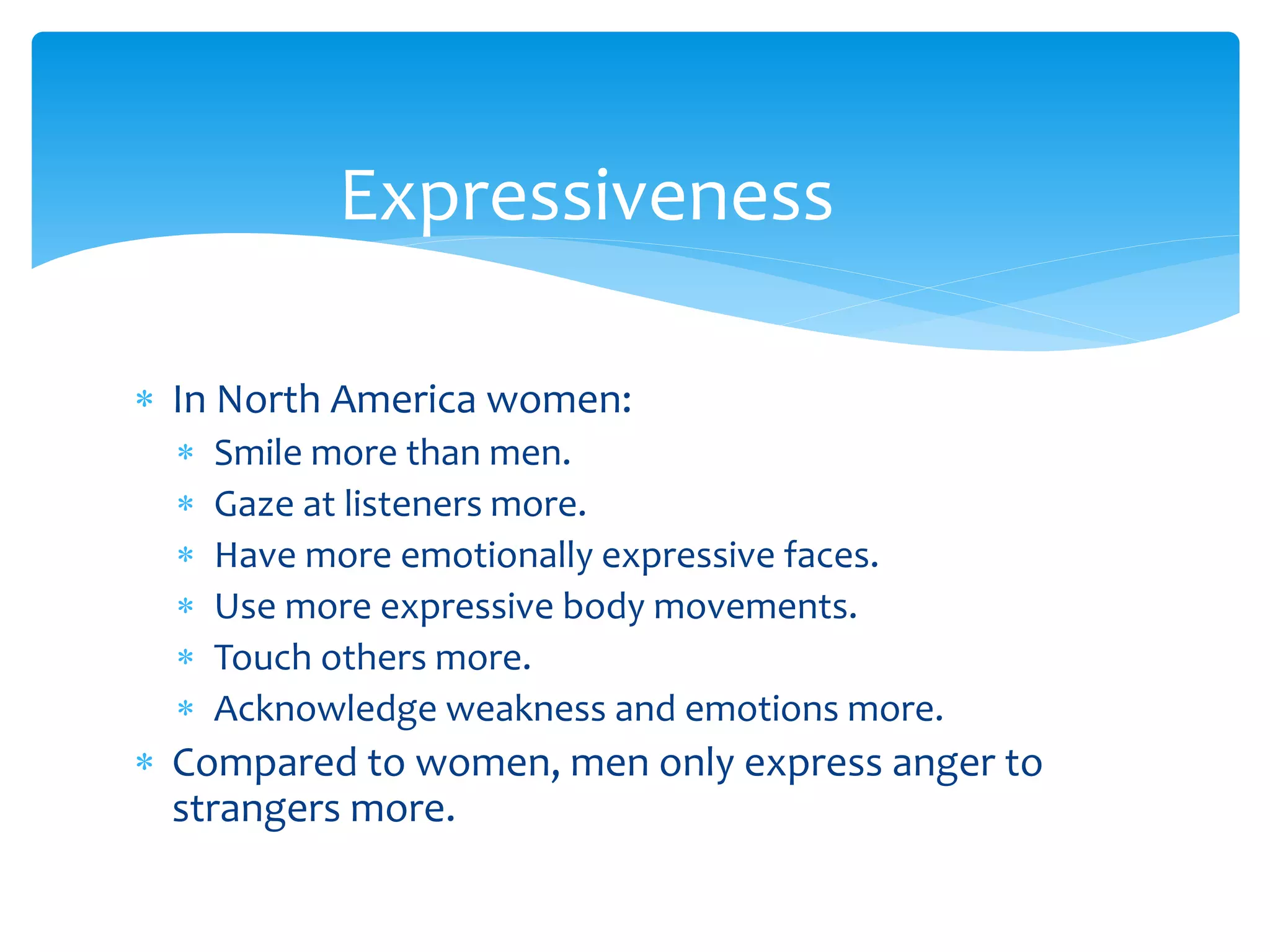  In North America women:
 Smile more than men.
 Gaze at listeners more.
 Have more emotionally expressive faces.
 Use more expressive body movements.
 Touch others more.
 Acknowledge weakness and emotions more.
 Compared to women, men only express anger to
strangers more.
Expressiveness
 