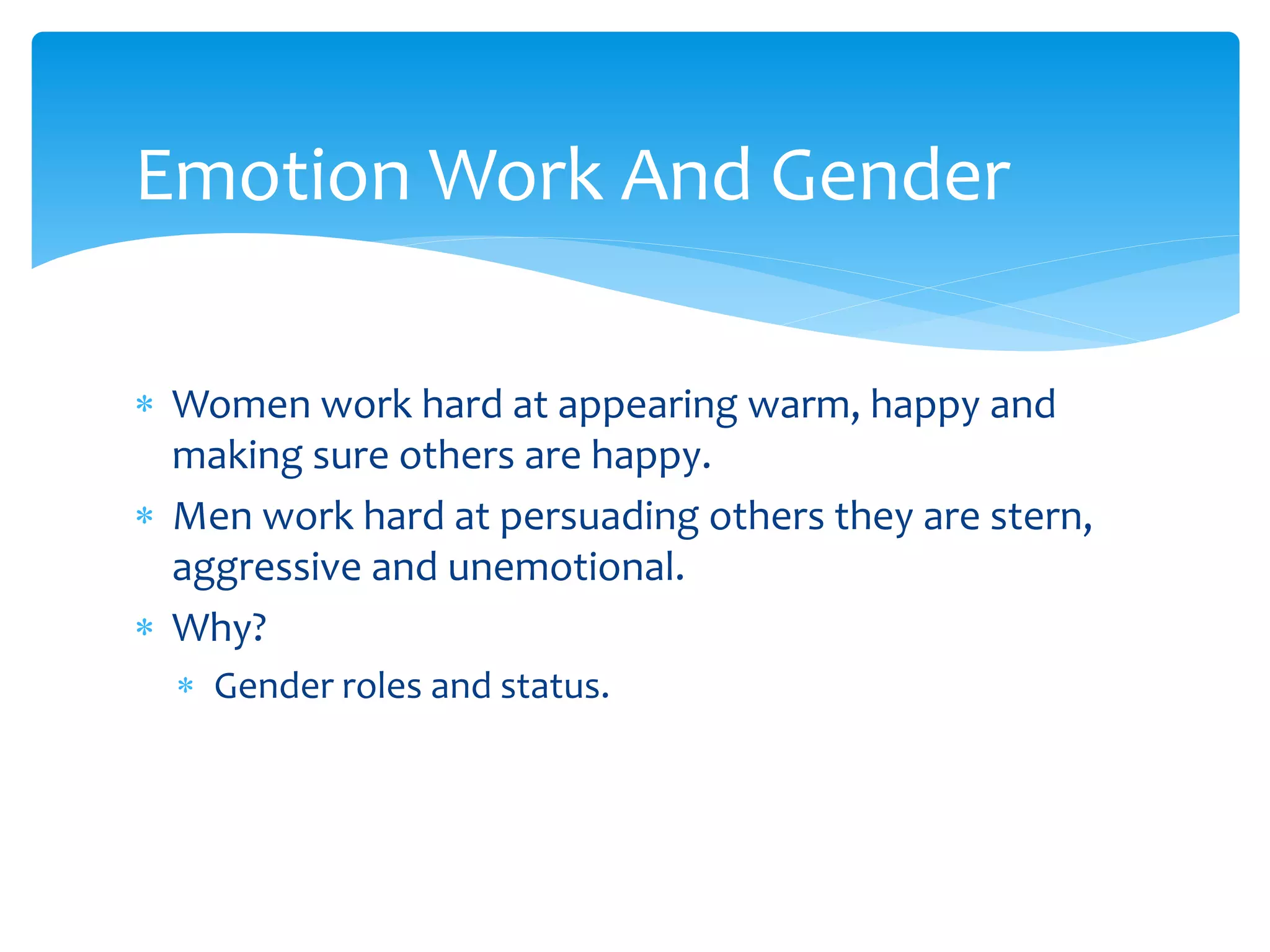  Women work hard at appearing warm, happy and
making sure others are happy.
 Men work hard at persuading others they are stern,
aggressive and unemotional.
 Why?
 Gender roles and status.
Emotion Work And Gender
 
