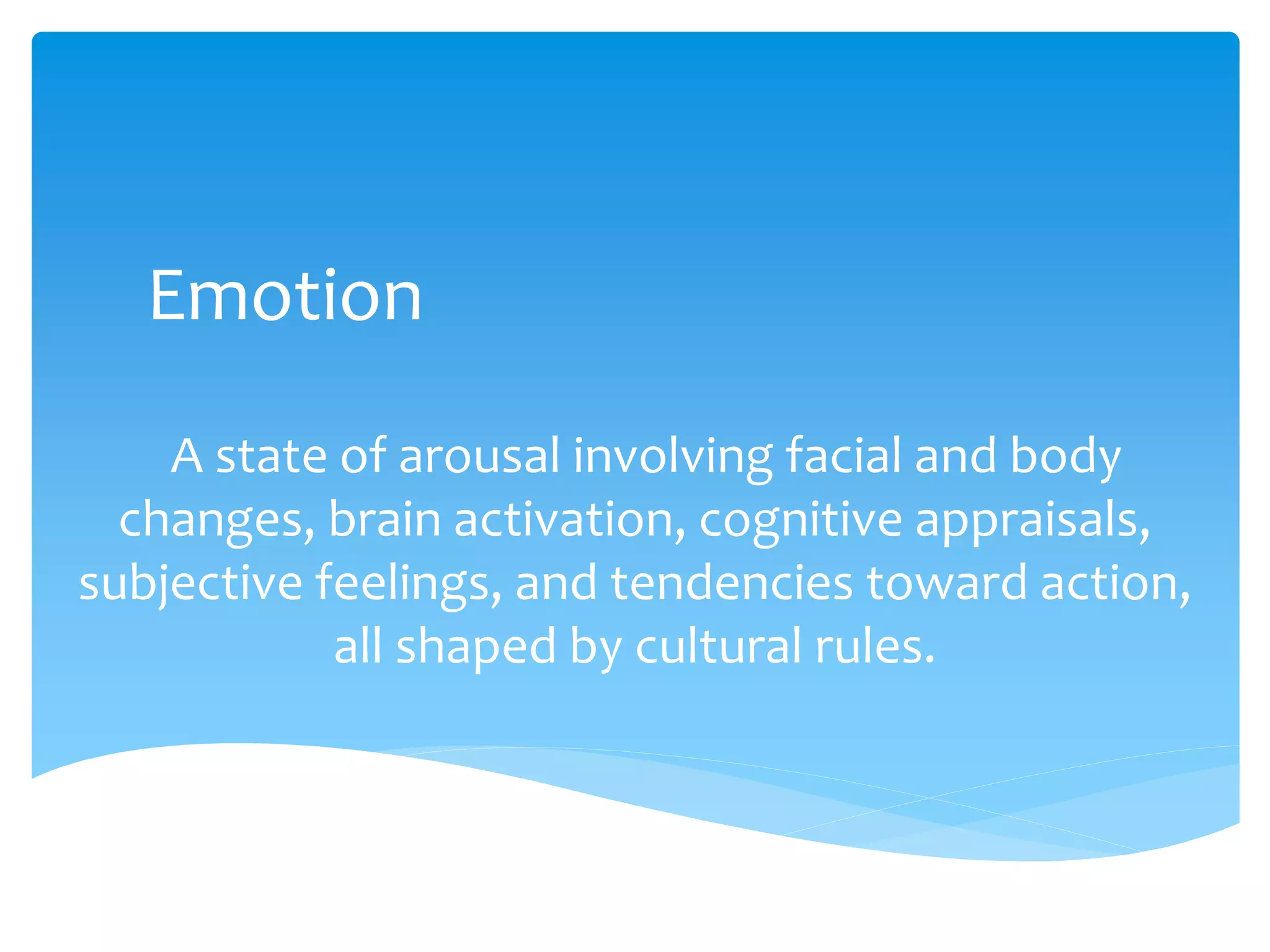 Emotion
A state of arousal involving facial and body
changes, brain activation, cognitive appraisals,
subjective feelings, and tendencies toward action,
all shaped by cultural rules.
 