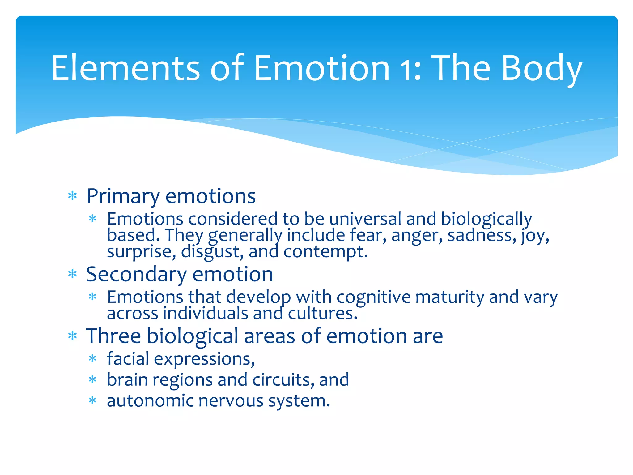  Primary emotions
 Emotions considered to be universal and biologically
based. They generally include fear, anger, sadness, joy,
surprise, disgust, and contempt.
 Secondary emotion
 Emotions that develop with cognitive maturity and vary
across individuals and cultures.
 Three biological areas of emotion are
 facial expressions,
 brain regions and circuits, and
 autonomic nervous system.
Elements of Emotion 1: The Body
 