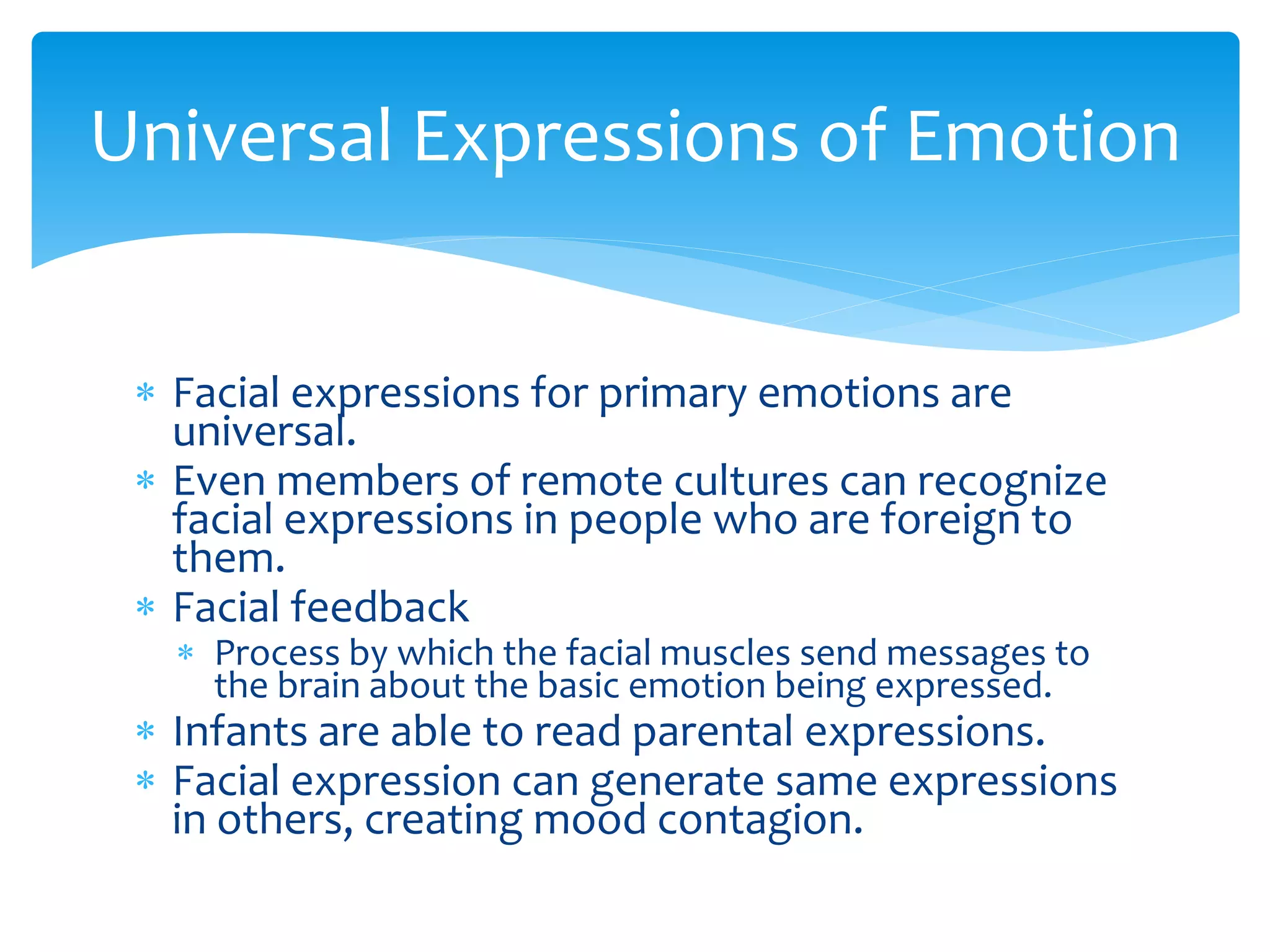  Facial expressions for primary emotions are
universal.
 Even members of remote cultures can recognize
facial expressions in people who are foreign to
them.
 Facial feedback
 Process by which the facial muscles send messages to
the brain about the basic emotion being expressed.
 Infants are able to read parental expressions.
 Facial expression can generate same expressions
in others, creating mood contagion.
Universal Expressions of Emotion
 