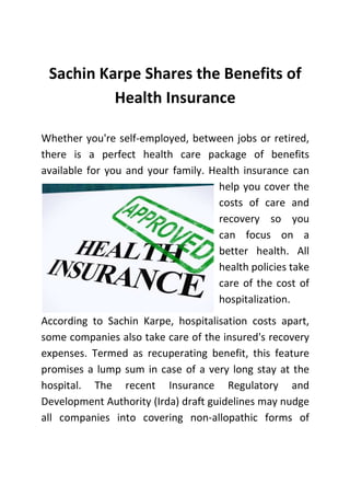 Sachin Karpe Shares the Benefits of
Health Insurance
Whether you're self-employed, between jobs or retired,
there is a perfect health care package of benefits
available for you and your family. Health insurance can
help you cover the
costs of care and
recovery so you
can focus on a
better health. All
health policies take
care of the cost of
hospitalization.
According to Sachin Karpe, hospitalisation costs apart,
some companies also take care of the insured's recovery
expenses. Termed as recuperating benefit, this feature
promises a lump sum in case of a very long stay at the
hospital. The recent Insurance Regulatory and
Development Authority (Irda) draft guidelines may nudge
all companies into covering non-allopathic forms of

 