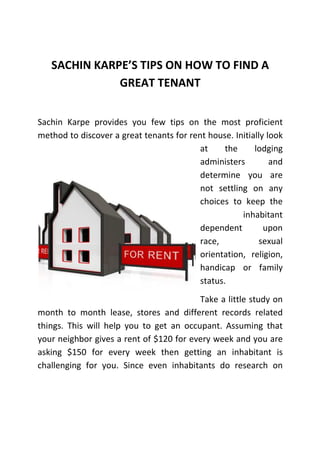 SACHIN KARPE’S TIPS ON HOW TO FIND A
GREAT TENANT
Sachin Karpe provides you few tips on the most proficient
method to discover a great tenants for rent house. Initially look
at
the
lodging
administers
and
determine you are
not settling on any
choices to keep the
inhabitant
dependent
upon
race,
sexual
orientation, religion,
handicap or family
status.
Take a little study on
month to month lease, stores and different records related
things. This will help you to get an occupant. Assuming that
your neighbor gives a rent of $120 for every week and you are
asking $150 for every week then getting an inhabitant is
challenging for you. Since even inhabitants do research on

 