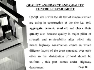 QUALITY ASSURANCE AND QUALITY 
Page 10 
CONTROL DEPARTMENT 
QA/QC deals with the all test of minerals which 
are using in construction at the site i.e. soil, 
aggregate, cement, sand etc and check their 
quality also because quality is major pillar of 
strength and serviceability after which site 
means highway construction comes in which 
different layers of the crust spreaded over each 
other so that distribution of load should be 
uniform , this part comes under Highway 
department 
 