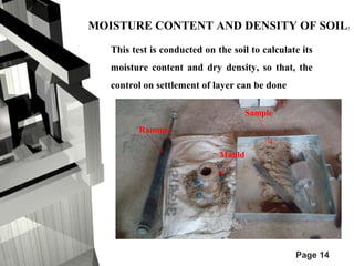 MOISTURE CONTENT AND DENSITY OF SOIL: 
This test is conducted on the soil to calculate its 
moisture content and dry density, so that, the 
control on settlement of layer can be done 
Page 14 
Rammer 
Mould 
Sample 
 