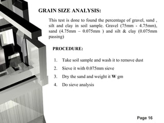 Page 16 
GRAIN SIZE ANALYSIS: 
This test is done to found the percentage of gravel, sand , 
silt and clay in soil sample. Gravel (75mm - 4.75mm), 
sand (4.75mm – 0.075mm ) and silt & clay (0.075mm 
passing) 
PROCEDURE: 
1. Take soil sample and wash it to remove dust 
2. Sieve it with 0.075mm sieve 
3. Dry the sand and weight it W gm 
4. Do sieve analysis 
 