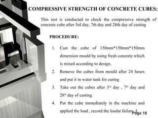 COMPRESSIVE STRENGTH OF CONCRETE CUBES: 
This test is conducted to check the compressive strength of 
concrete cube after 3rd day, 7th day and 28th day of casting 
PROCEDURE: 
1. Cast the cube of 150mm*150mm*150mm 
dimension mould by using fresh concrete which 
is mixed according to design. 
2. Remove the cubes from mould after 24 hours 
Page 18 
and put it in water tank for curing 
3. Take out the cubes after 3rd day , 7th day and 
28th day of casting 
4. Put the cube immediately in the machine and 
applied the load , record the loadat failure ,L 
 