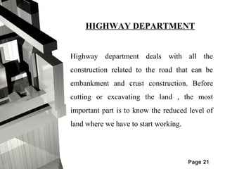 HIGHWAY DEPARTMENT 
Highway department deals with all the 
construction related to the road that can be 
embankment and crust construction. Before 
cutting or excavating the land , the most 
important part is to know the reduced level of 
land where we have to start working. 
Page 21 
 