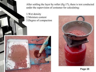 After settling the layer by roller (fig.17), there is test conducted 
under the supervision of costumer for calculating: 
1.Wet density 
2.Moisture content 
3.Degree of compaction 
Page 28 
 