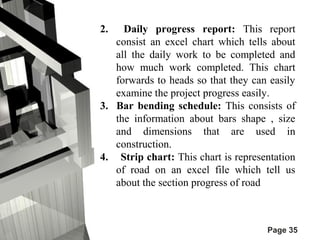 2. Daily progress report: This report 
consist an excel chart which tells about 
all the daily work to be completed and 
how much work completed. This chart 
forwards to heads so that they can easily 
examine the project progress easily. 
3. Bar bending schedule: This consists of 
the information about bars shape , size 
and dimensions that are used in 
construction. 
4. Strip chart: This chart is representation 
of road on an excel file which tell us 
about the section progress of road 
Page 35 
 