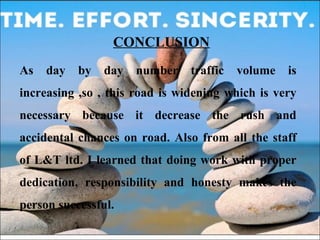 CONCLUSION 
As day by day number traffic volume is 
increasing ,so , this road is widening which is very 
necessary because it decrease the rush and 
accidental chances on road. Also from all the staff 
of L&T ltd. I learned that doing work with proper 
dedication, responsibility and honesty makes the 
person successful. 
 