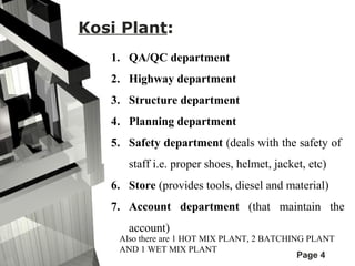 Page 4 
Kosi Plant: 
1. QA/QC department 
2. Highway department 
3. Structure department 
4. Planning department 
5. Safety department (deals with the safety of 
staff i.e. proper shoes, helmet, jacket, etc) 
6. Store (provides tools, diesel and material) 
7. Account department (that maintain the 
account) 
Also there are 1 HOT MIX PLANT, 2 BATCHING PLANT 
AND 1 WET MIX PLANT 
 