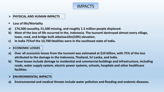 IMPACTS
 PHYSICAL AND HUMAN IMPACTS
 Loss of life/Mortality
a) 174,500 causality, 51,500 missing, and roughly 1.5 million people displaced.
b) Most of the loss of life occurred in the, Indonesia. The tsunami destroyed almost every village,
town, road, and bridge built atbelow10m(33ft) elevation.
c) In India 75%of the 10,700 fatalities were in the southeast state of India.
 ECONOMIC LOSSES
a) Over all economic losses from the tsunami was estimated at $10 billion, with 75% of the loss
attributed to the damage in the Indonesia, Thailand, Sri Lanka, and India.
b) These losses include damage to residential and commercial buildings and infrastructure, including
roads, water supply system, electric power systems, schools, hospitals and other healthcare
facilities.
 ENVIRONMENTAL IMPACTS
a) Environmental and medical threats include water pollution and flooding and endemic diseases.
 
