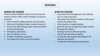 RESPONSE
DURING THE TSUNAMI
These include initiatives taken to ensure that the
needs activities taken under emergency response
activities.
 Move inland to higher ground and stay there.
 Stay out of building if water remains around it.
 Ensure the safe drinking water, reserve of food
and essential goods.
 Emergency operations.
 Act as a disaster nurse.
 Provide immediate assistance.
 Try to give first aid to serve the people.
AFTER THE TSUNAMI
• Stay away from damaged are until officials
say it is safe to go back.
• Stay away from debris in water-could cause
health and safety risks.
• Help injured or trapped people.
• give first aid and arrange the health centers.
• Arrange the shelters.
• Arrange funds for affected people.
• Check food and water supplies.
• To help for reducing the spreading of all
diseases by tsunami.
• To help the cleaning the environment.
 