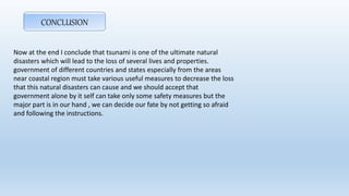 CONCLUSION
Now at the end I conclude that tsunami is one of the ultimate natural
disasters which will lead to the loss of several lives and properties.
government of different countries and states especially from the areas
near coastal region must take various useful measures to decrease the loss
that this natural disasters can cause and we should accept that
government alone by it self can take only some safety measures but the
major part is in our hand , we can decide our fate by not getting so afraid
and following the instructions.
 