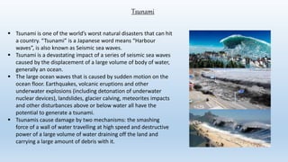 Tsunami
 Tsunami is one of the world’s worst natural disasters that can hit
a country. “Tsunami” is a Japanese word means “Harbour
waves”, is also known as Seismic sea waves.
 Tsunami is a devastating impact of a series of seismic sea waves
caused by the displacement of a large volume of body of water,
generally an ocean.
 The large ocean waves that is caused by sudden motion on the
ocean floor. Earthquakes, volcanic eruptions and other
underwater explosions (including detonation of underwater
nuclear devices), landslides, glacier calving, meteorites impacts
and other disturbances above or below water all have the
potential to generate a tsunami.
 Tsunamis cause damage by two mechanisms: the smashing
force of a wall of water travelling at high speed and destructive
power of a large volume of water draining off the land and
carrying a large amount of debris with it.
 
