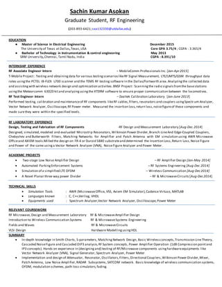 Sachin Kumar Asokan
Graduate Student, RF Engineering
(203-893-6421;sxa132330@utdallas.edu)
EDUCATION
● Master of Science in Electrical Engineering December 2015
The University of Texas at Dallas,Texas,USA Core GPA 3.75/4 ; CGPA : 3.365/4
● Bachelor of Technology in Instrumentation & control engineering May 2013
SRM University,Chennai, Tamil Nadu, India CGPA : 8.391/10
INTERNSHIP EXPERIENCE
RF Associate Engineer Intern – MobileComm ProfessionalsInc. [Jan-Apr2015]
T-Mobile Project: Testing and obtainingdata for various testingscenarioslikeRF Signal Measurement, LTE/UMTS/GSM throughput data
rates usingthe PCTEL IB-FLEX L700 scanner and the TEMS RF testing software in the Dallas/Fortworth area.Analyzingthe collected data
and assistingwith wireless network design and optimization activities.BNSF Project: Scanningthe radio signalsfromthe basestations
usingthe Meteorcomm 63020 kitand analyzingusingthe XTERM software to ensure proper communication between the locomotives.
RF Test Engineer Intern – Zealtek Calibration Laboratory [Jan-June 2013]
Performed testing, calibration and maintenanceof RF components likeRF cables,filters,resonators and couplers usingSpectr um Analyzer,
Vector Network Analyzer, Oscilloscope,RF Power meter. Measured the insertion loss,return loss,noisefigureof these components and
made surethey were within the specified levels.
RF LABORATORY EXPERIENCE
Design, Testing and Fabrication of RF Components -RF Design and Measurement Laboratory [Aug-Dec 2014]
Designed, simulated,modeled and evaluated Microstrip Resonators,Wilkinson Power Divider,Branch-LineAnd Edge-Coupled Couplers,
Chebyshev and Butterworth Filters, Matching Networks for Amplifier and Patch Antenna with EM simulation using AWR Microwave
Officeand AXIEM tools.Milled the design on FR-4 or Duroid 5880 substrateand determined the Insertion Loss,Return Loss,Noise Figure
and Power of the same usinga Vector Network Analyzer (VNA), NoiseFigure Analyzer and Power Meter.
ACADEMIC PROJECTS
 Two-stage Low Noise Amplifier Design – RF Amplifier Design [Jan-May 2014]
 Automated ParkingEnforcement Systems – RF Systems Engineering [Aug-Dec 2014]
 Simulation of a simplified LTE OFDM – Wireless Communication [Aug-Dec2014]
 A Novel Planar three way power Divider – RF & MicrowaveCircuits [Aug-Dec2014]
TECHNICAL SKILLS
 Simulation Tools : AWR (MicrowaveOffice, VSS, Axiem EM Simulator),Cadence Virtuso, MATLAB
 Languages known : C, C++,Verilog, VHDL
 Equipments used : Spectrum Analyzer,Vector Network Analyzer, Oscilloscope,Power Meter
RELEVANT COURSEWORK
RF Microwave, Design and Measurement Laboratory RF & MicrowaveAmplifier Design
Introduction to Wireless Communication Systems RF & MicrowaveSystems Engineering
Fields and Waves RF & MicrowaveCircuits
VLSI Design Hardware ModellingusingHDL
SUMMARY
 In-depth knowledge in Smith Charts, S-parameters, MatchingNetwork Design, Basic Wirelessconcepts,Transmission LineTheory,
Cascaded NoiseFigure and Cascaded OIP3 analysis,RF System concepts, Power Amplifier Operation (1dB Compression pointand
IP3 concepts). Hands on experience in (designingand) testing of RF/Microwave components usinghardwareequipments like
Vector Network Analyzer (VNA), Signal Generator, Spectrum Analyzer, Power Meter
 Implementation and design of Attenuator, Resonator, Oscillators,Filters,Directional Couplers,Wilkinson Power Divider,Mixer,
Patch Antenna, Low Noise Amplifier,RADAR Subsystems, SATCOM network. Basic knowledge of wireless communication systems,
OFDM, modulation schemes, path loss simulators,fading.
 