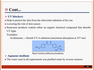 » Cont...
UV blockers
Help to protect the skin from the ultraviolet radiation of the sun.
Lowering the risk of skin cancer.
Sunscreen products contain either an organic chemical compound that absorbs
UV light.
Examples-
Avobenzone :- Absorb UV-A radiation (maximum absorption at 357 nm)
Butyl methoxydibenzoylmethane
Aquaous medium
The water used in all experiments was purified water by reverse osmosis.
11