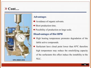 » Cont…
Advantages
Avoidance of organic solvents.
Short production time.
Possibility of production on large scale.
Disadvantages of Hot HPH
High heating temperature promotes degradation of the
labile active compounds.
Surfactant have cloud point lower than 850C therefore
high temperature may reduce the emulsifying capacity
of the surfactants this effect induce the instability to the
NLC.
16