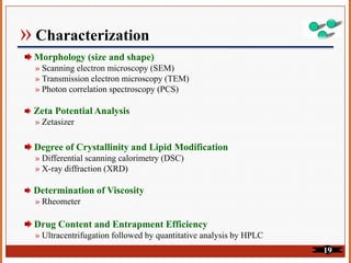 » Characterization
Morphology (size and shape)
» Scanning electron microscopy (SEM)
» Transmission electron microscopy (TEM)
» Photon correlation spectroscopy (PCS)
Zeta Potential Analysis
» Zetasizer
Degree of Crystallinity and Lipid Modification
» Differential scanning calorimetry (DSC)
» X-ray diffraction (XRD)
Determination of Viscosity
» Rheometer
Drug Content and Entrapment Efficiency
» Ultracentrifugation followed by quantitative analysis by HPLC
19