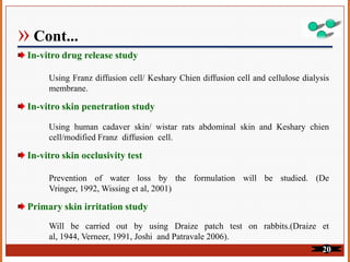 » Cont...
In-vitro drug release study
Using Franz diffusion cell/ Keshary Chien diffusion cell and cellulose dialysis
membrane.
In-vitro skin penetration study
Using human cadaver skin/ wistar rats abdominal skin and Keshary chien
cell/modified Franz diffusion cell.
In-vitro skin occlusivity test
Prevention of water loss by the formulation will be studied. (De
Vringer, 1992, Wissing et al, 2001)
Primary skin irritation study
Will be carried out by using Draize patch test on rabbits.(Draize et
al, 1944, Verneer, 1991, Joshi and Patravale 2006).
20