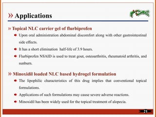 » Applications
» Topical NLC carrier gel of flurbiprofen
Upon oral administration abdominal discomfort along with other gastrointestinal
side effects.
It has a short elimination half-life of 3.9 hours.
Flurbiprofen NSAID is used to treat gout, osteoarthritis, rheumatoid arthritis, and
sunburn.
» Minoxidil loaded NLC based hydrogel formulation
The lipophilic characteristics of this drug implies that conventional topical
formulations.
Applications of such formulations may cause severe adverse reactions.
Minoxidil has been widely used for the topical treatment of alopecia.
21