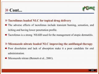 » Cont...
» Tacrolimus loaded NLC for topical drug delivery
The adverse effects of tacrolimus include transient burning, sensation, and
itching and having lower penetration profile.
Tacrolimus is a strong NSAID used for the management of atopic dermatitis.
» Miconazole nitrate loaded NLC improving the antifungal therapy
Poor dissolution and lack of absorption make it a poor candidate for oral
administration.
Miconazole nitrate (Bennett et al., 2001).
22